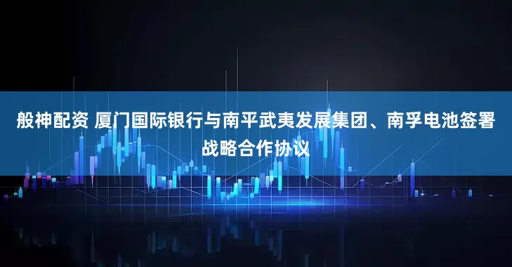 般神配资 厦门国际银行与南平武夷发展集团、南孚电池签署战略合作协议