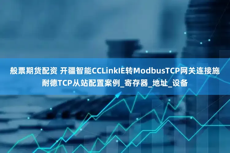般票期货配资 开疆智能CCLinkIE转ModbusTCP网关连接施耐德TCP从站配置案例_寄存器_地址_设备