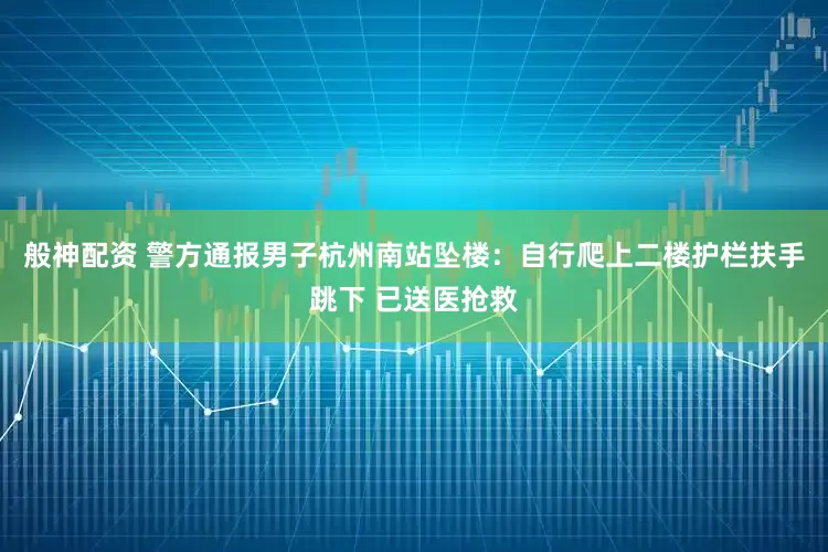 般神配资 警方通报男子杭州南站坠楼：自行爬上二楼护栏扶手跳下 已送医抢救
