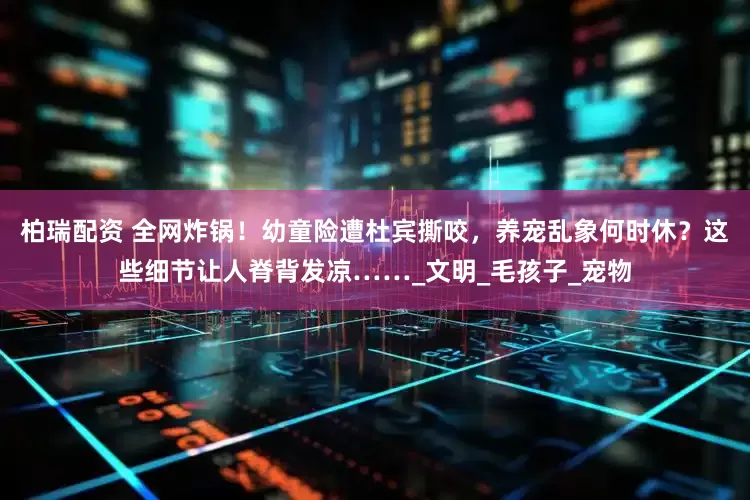 柏瑞配资 全网炸锅！幼童险遭杜宾撕咬，养宠乱象何时休？这些细节让人脊背发凉……_文明_毛孩子_宠物