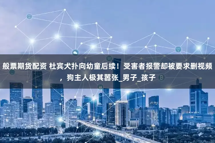 般票期货配资 杜宾犬扑向幼童后续！受害者报警却被要求删视频，狗主人极其嚣张_男子_孩子