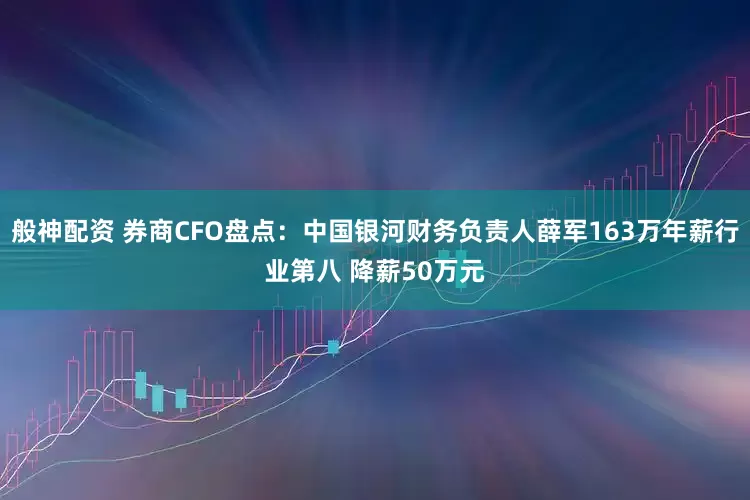 般神配资 券商CFO盘点：中国银河财务负责人薛军163万年薪行业第八 降薪50万元