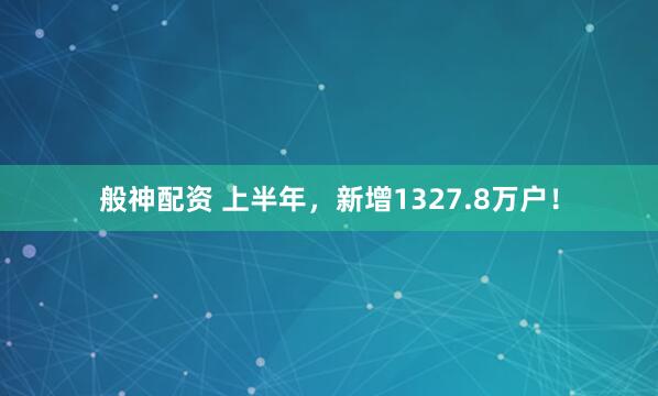 般神配资 上半年，新增1327.8万户！