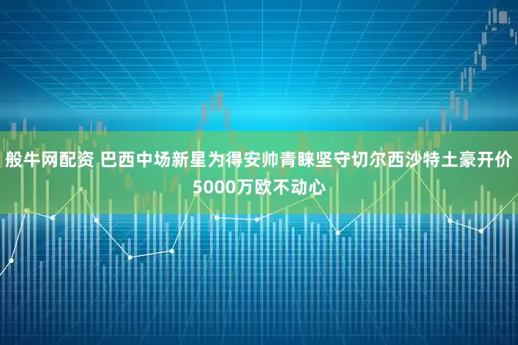 般牛网配资 巴西中场新星为得安帅青睐坚守切尔西沙特土豪开价5000万欧不动心