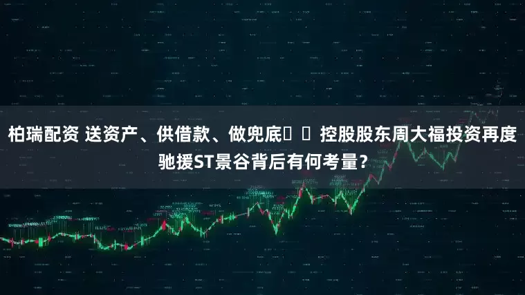 柏瑞配资 送资产、供借款、做兜底⋯⋯控股股东周大福投资再度驰援ST景谷背后有何考量？
