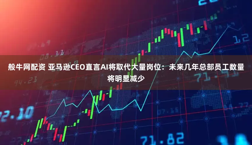 般牛网配资 亚马逊CEO直言AI将取代大量岗位：未来几年总部员工数量将明显减少
