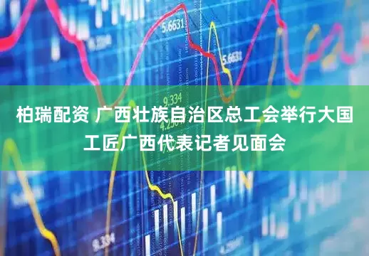 柏瑞配资 广西壮族自治区总工会举行大国工匠广西代表记者见面会